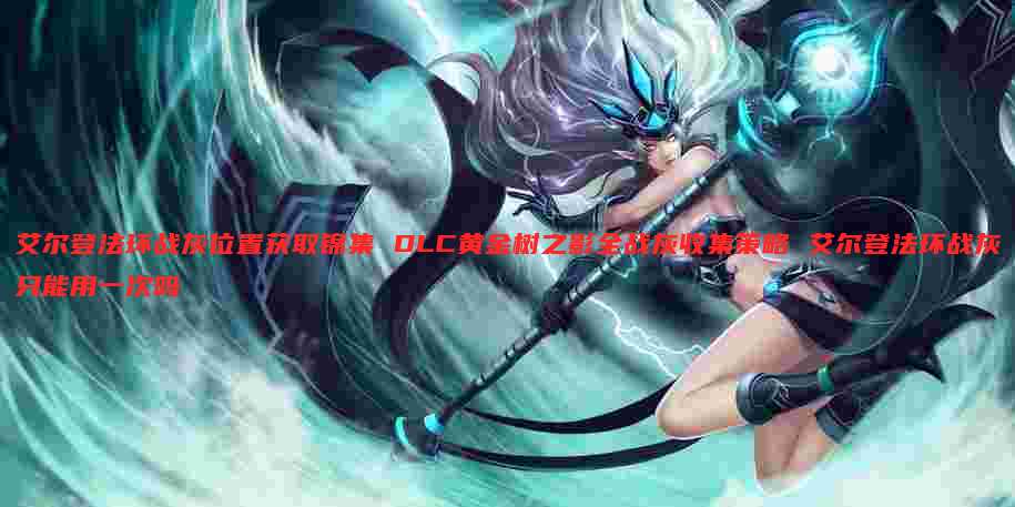 艾尔登法环战灰位置获取锦集 DLC黄金树之影全战灰收集策略 艾尔登法环战灰只能用一次吗
