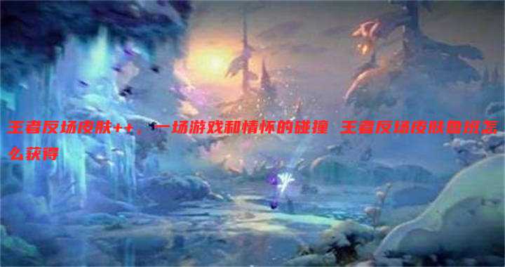 王者反场皮肤++,一场游戏和情怀的碰撞 王者反场皮肤鲁班怎么获得