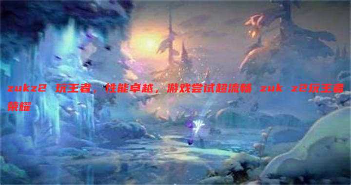 zukz2 玩王者，性能卓越，游戏尝试超流畅 zuk z2玩王者荣耀