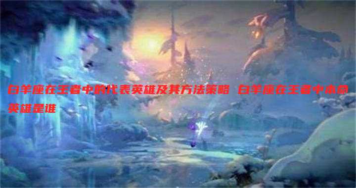 白羊座在王者中的代表英雄及其方法策略 白羊座在王者中本命英雄是谁