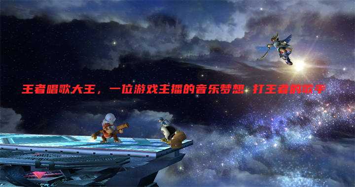 王者唱歌大王，一位游戏主播的音乐梦想 打王者的歌手