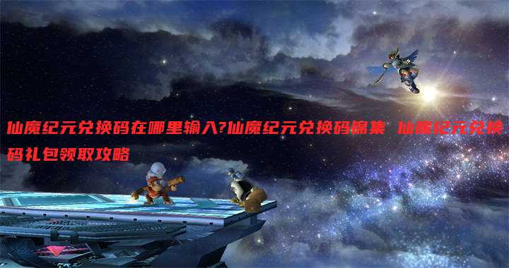 仙魔纪元兑换码在哪里输入?仙魔纪元兑换码锦集 仙魔纪元兑换码礼包领取攻略