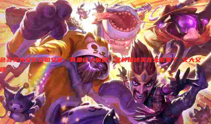 色翁又大又长又粗又硬,真是让人惊叹,这种描述实在太形象了 又大又啥