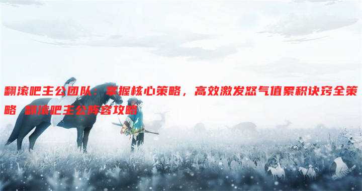 翻滚吧主公团队:掌握核心策略,高效激发怒气值累积诀窍全策略 翻滚吧主公阵容攻略
