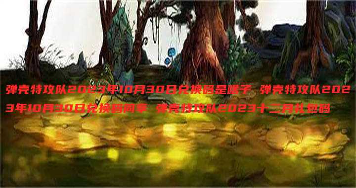 弹壳特攻队2023年10月30日兑换码是啥子 弹壳特攻队2023年10月30日兑换码同享 弹壳特攻队2023十二月礼包码