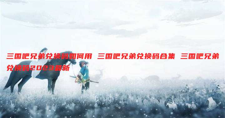 三国吧兄弟兑换码如何用 三国吧兄弟兑换码合集 三国吧兄弟兑换码2023最新