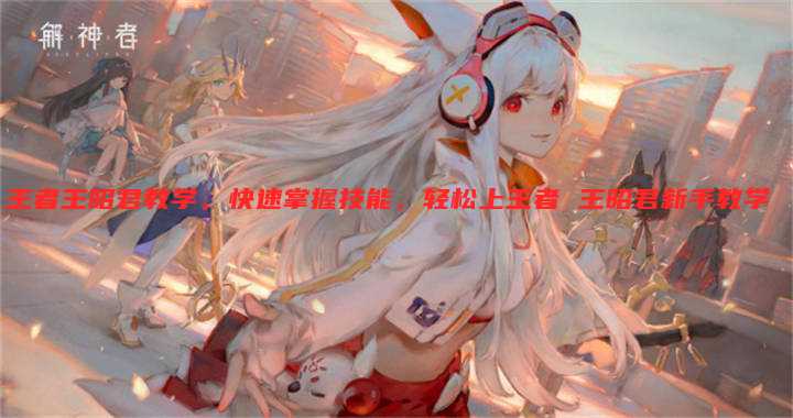 王者王昭君教学，快速掌握技能，轻松上王者 王昭君新手教学