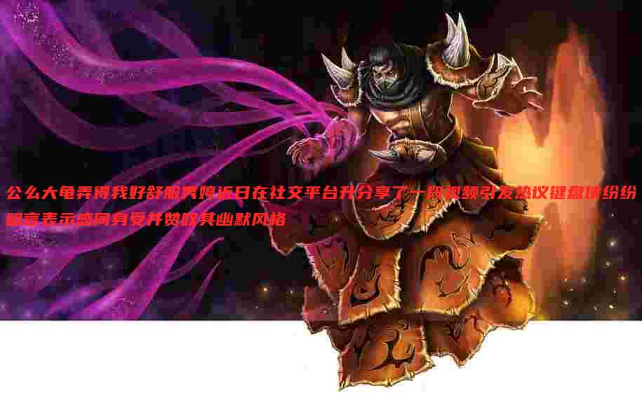 公么大龟弄得我好舒服秀婷近日在社交平台升分享了一段视频引发热议键盘侠纷纷留言表示感同身受并赞叹其幽默风格