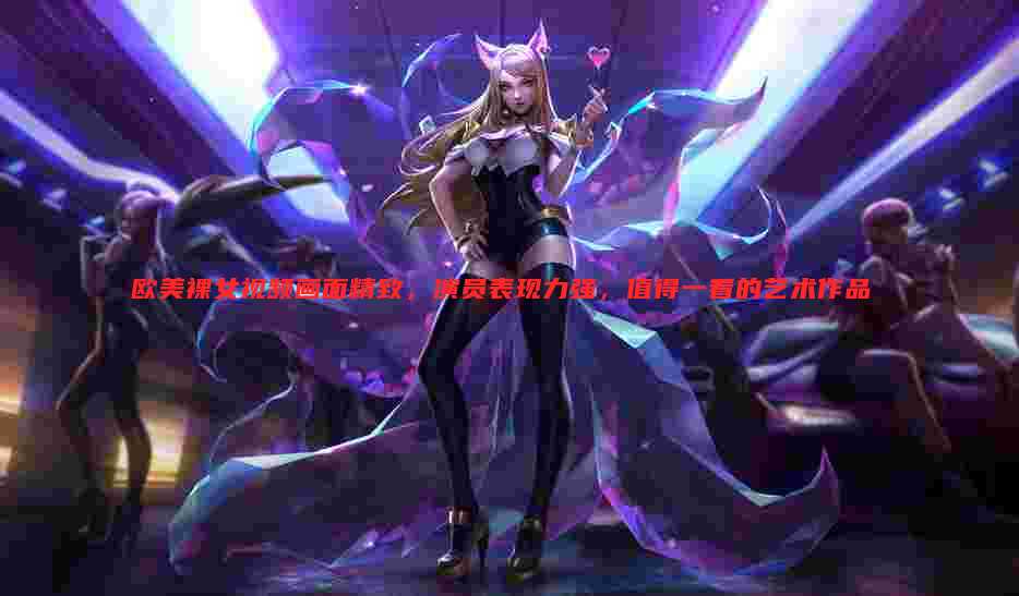 欧美裸女视频画面精致，演员表现力强，值得一看的艺术作品