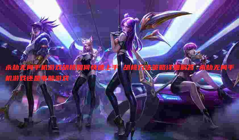 永劫无间手机游戏胡桃如何快速上手 胡桃方法策略详细解答 永劫无间手机游戏还是电脑游戏