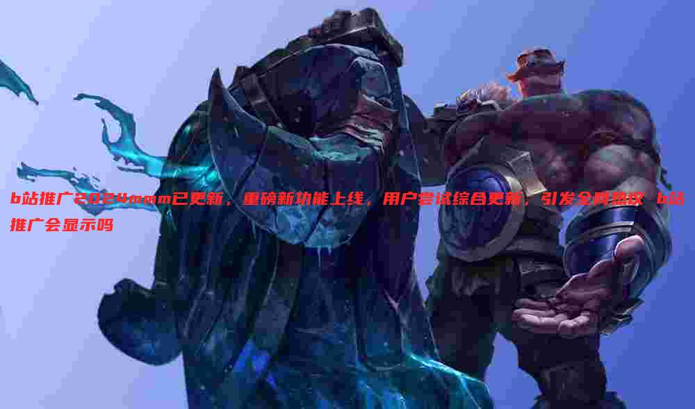 b站推广2024mmm已更新,重磅新功能上线,用户尝试综合更新,引发全网热议 b站推广会显示吗