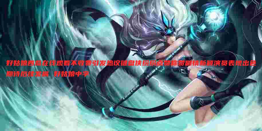 好姑娘西瓜在线观看不收费引发热议键盘侠纷纷点赞称赞剧情新颖演员表现出色期待后续发展 好姑娘中字