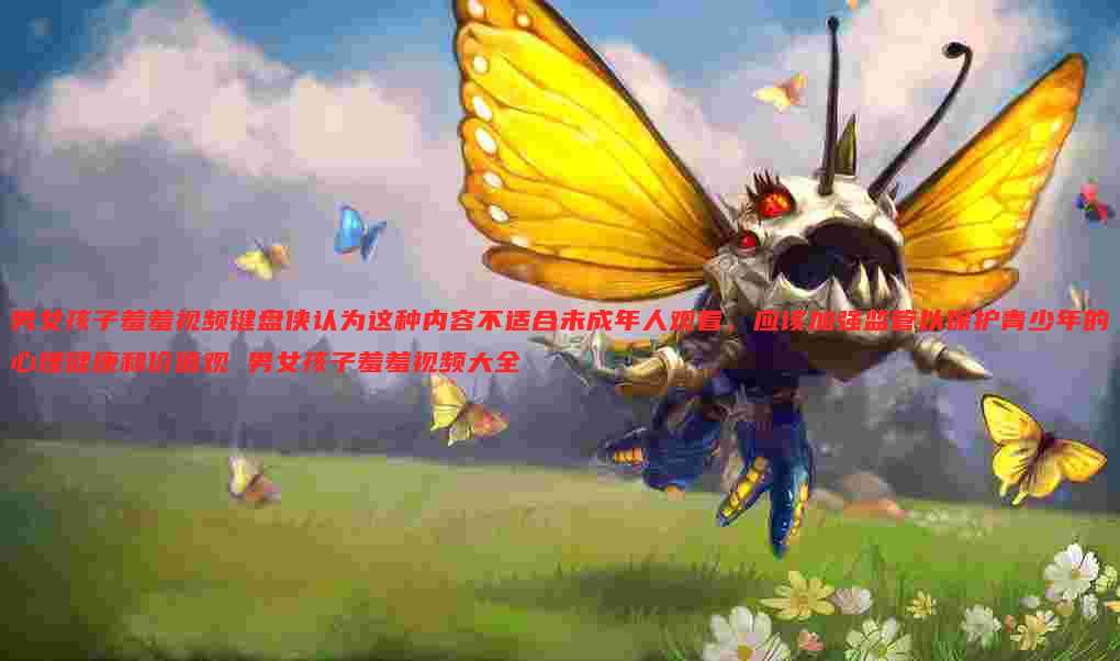 男女孩子羞羞视频键盘侠认为这种内容不适合未成年人观看，应该加强监管以保护青少年的心理健康和价值观 男女孩子羞羞视频大全