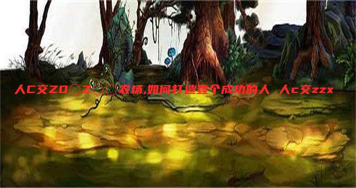 人C交ZO〇Z〇〇农场,如何打造壹个成功的人 人c交zzx