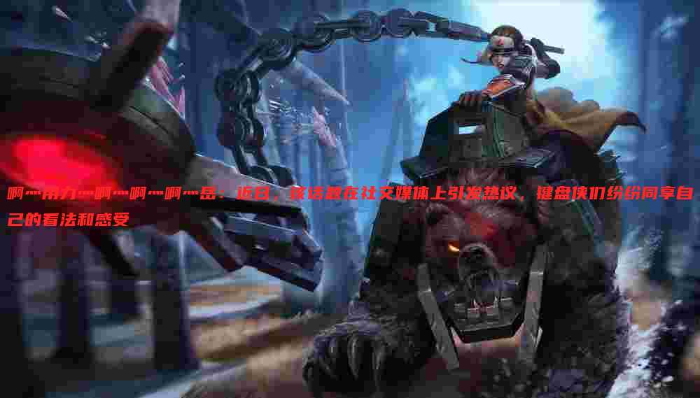 啊灬用力灬啊灬啊灬啊灬岳:近日,该话题在社交媒体上引发热议,键盘侠们纷纷同享自己的看法和感受