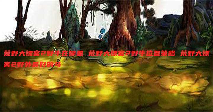 荒野大镖客2野牛在哪里 荒野大镖客2野牛位置策略 荒野大镖客2野外最好的马