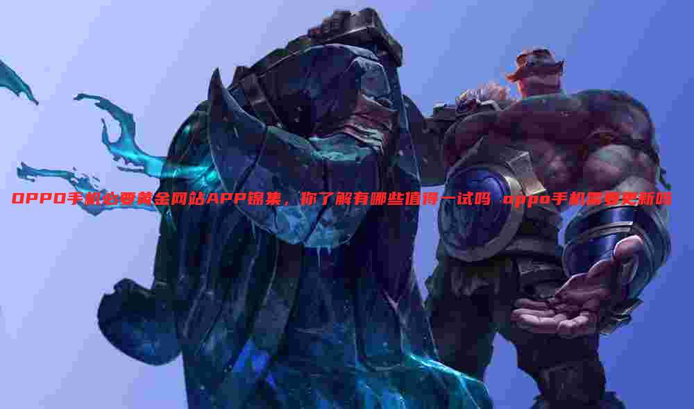 OPPO手机必要黄金网站APP锦集,你了解有哪些值得一试吗 oppo手机需要更新吗
