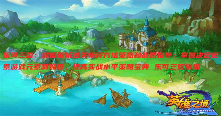 乐可三国:深度解析过关斩将方法策略和战略指导:掌握决定因素游戏元素和流程,提高实战水平策略宝典 乐可三观崩塌