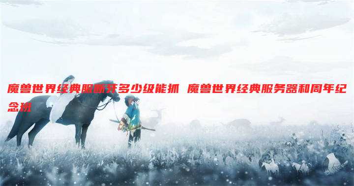 魔兽世界经典服断牙多少级能抓 魔兽世界经典服务器和周年纪念班