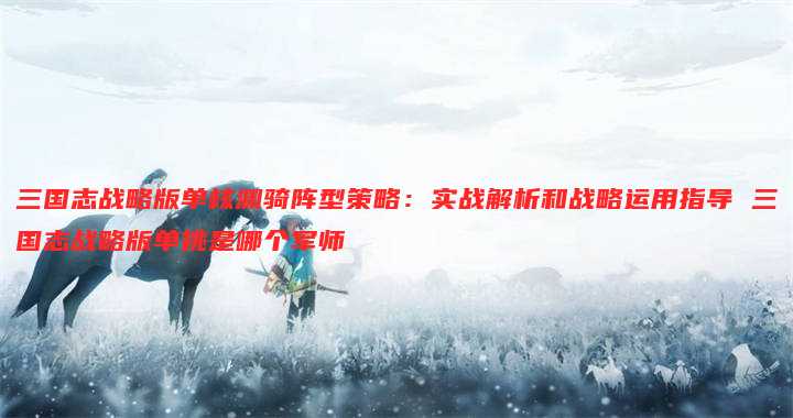三国志战略版单核渊骑阵型策略:实战解析和战略运用指导 三国志战略版单挑是哪个军师