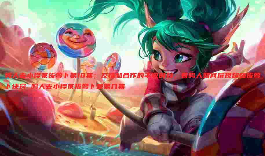 鸣人去小樱家拔萝卜第10集:友情和合作的丰收时刻,看鸣人如何展现超强拔萝卜诀窍 鸣人去小樱家拔萝卜是第几集