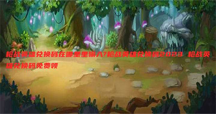 枪战英雄兑换码在哪里里输入?枪战英雄兑换码2023 枪战英雄兑换码免费领