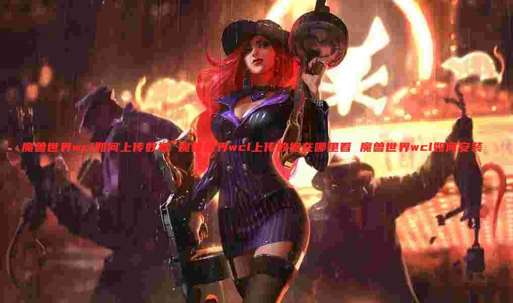 魔兽世界wcl如何上传数据 魔兽世界wcl上传数据在哪里看 魔兽世界wcl如何安装