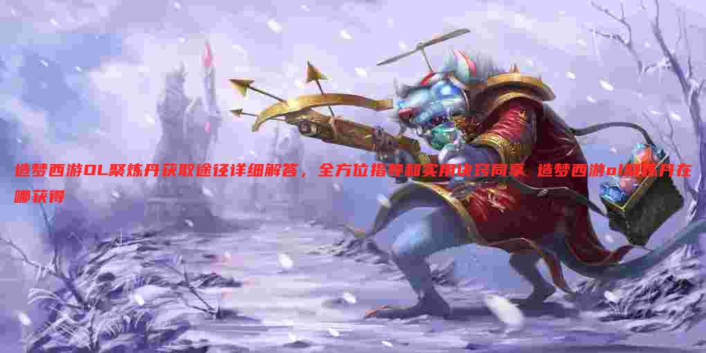 造梦西游OL聚炼丹获取途径详细解答,全方位指导和实用诀窍同享 造梦西游ol聚炼丹在哪获得