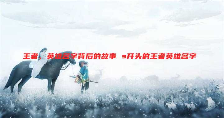 王者，英雄名字背后的故事 s开头的王者英雄名字
