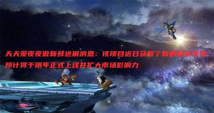 天天爱夜夜做新鲜进展消息:该项目近日获取了新的投资支持,预计将于明年正式上线并扩大市场影响力