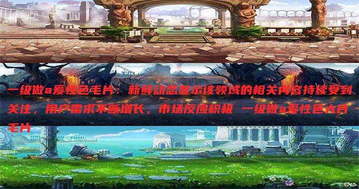 一级做a爰性色毛片:新鲜动态显示该领域的相关内容持续受到关注,用户需求不断增长,市场反应积极 一级做a爰性色大片毛片