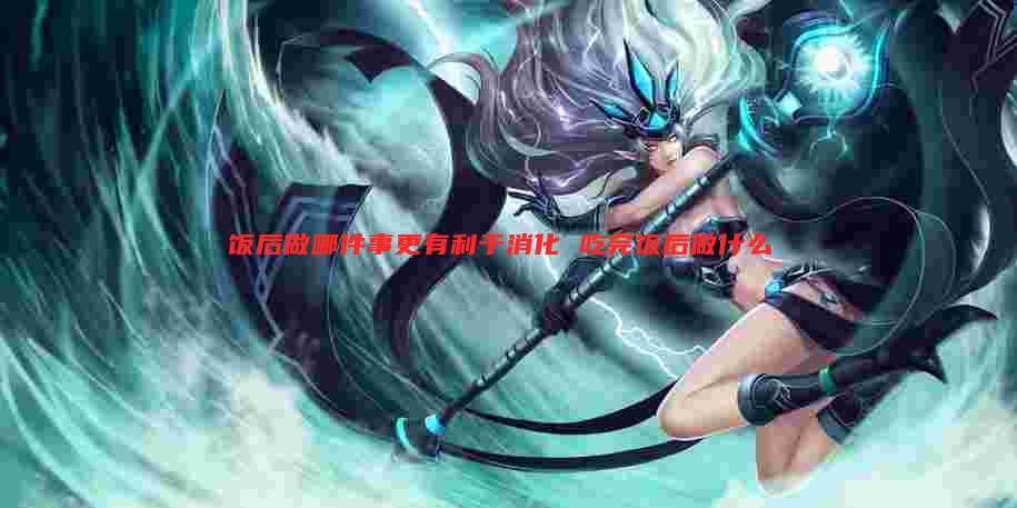 饭后做哪件事更有利于消化 吃完饭后做什么