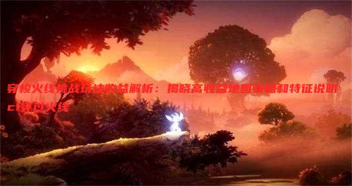 穿梭火线挑战玩法收益解析:揭晓高收益地图策略和特征说明 cf穿过火线