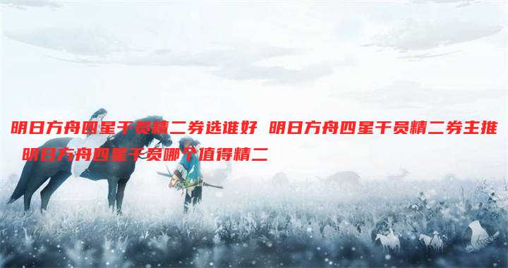 明日方舟四星干员精二券选谁好 明日方舟四星干员精二券主推 明日方舟四星干员哪个值得精二