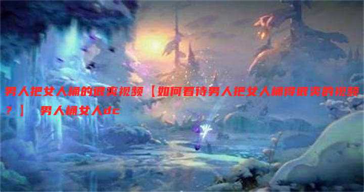 男人把女人桶的很爽视频【如何看待男人把女人桶得很爽的视频?】 男人桶女人dc