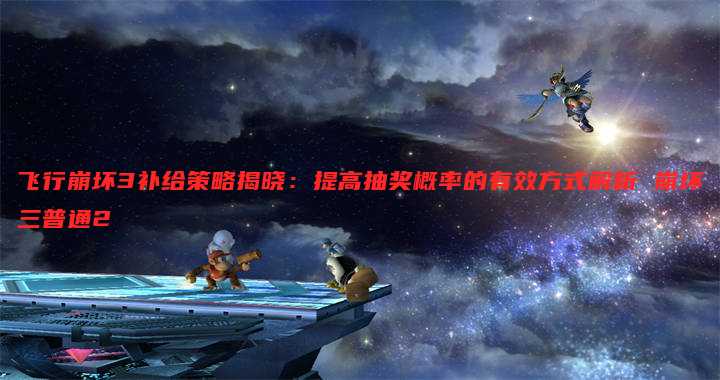 飞行崩坏3补给策略揭晓:提高抽奖概率的有效方式解析 崩坏三普通2