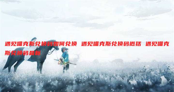 遇见喵克斯兑换码如何兑换 遇见喵克斯兑换码概括 遇见喵克斯兑换码最新