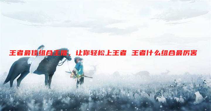 王者最佳组合主推,让你轻松上王者 王者什么组合最厉害